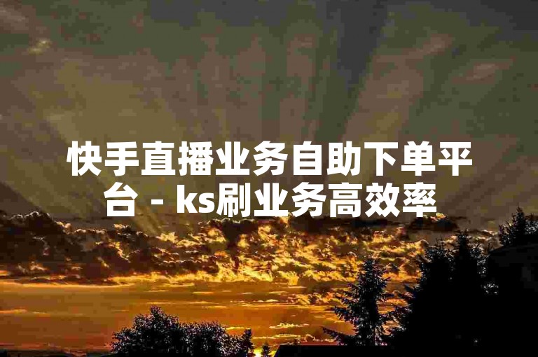 快手直播业务自助下单平台 - ks刷业务高效率