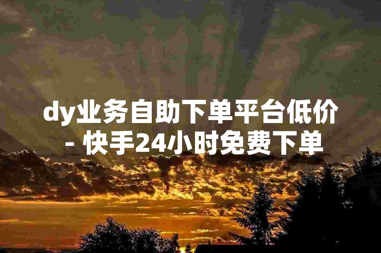 dy业务自助下单平台低价 - 快手24小时免费下单