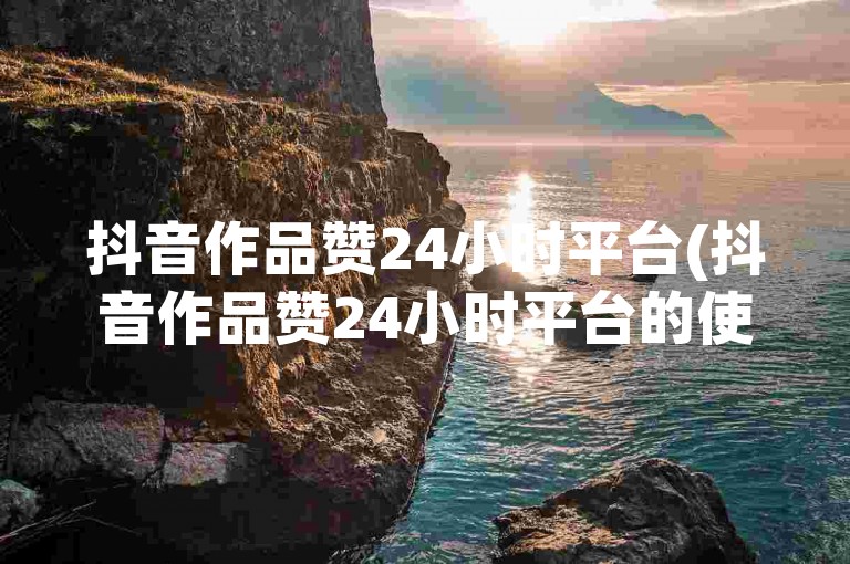 抖音作品赞24小时平台(抖音作品赞24小时平台的使用方法)。