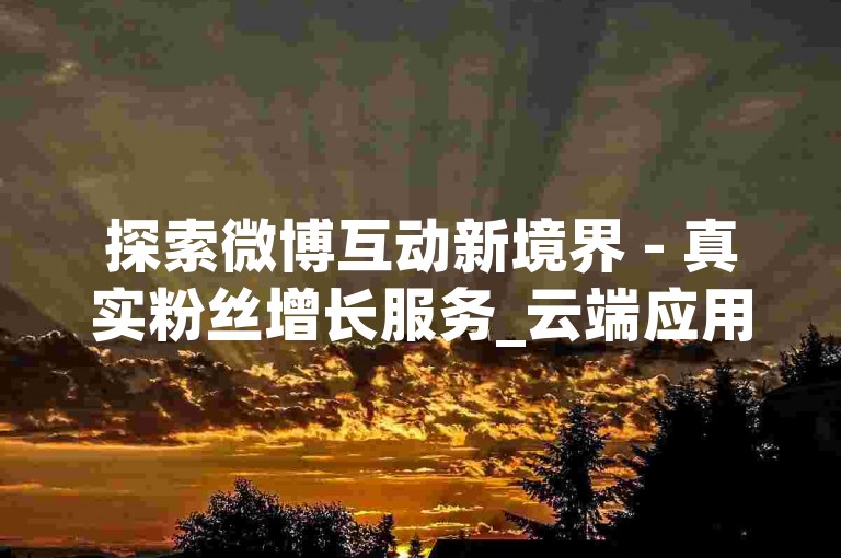 探索微博互动新境界 - 真实粉丝增长服务_云端应用市场APP获取