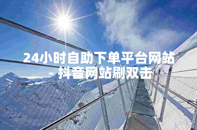 24小时自助下单平台网站 - 抖音网站刷双击