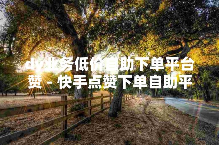 dy业务低价自助下单平台赞 - 快手点赞下单自助平台是真的吗